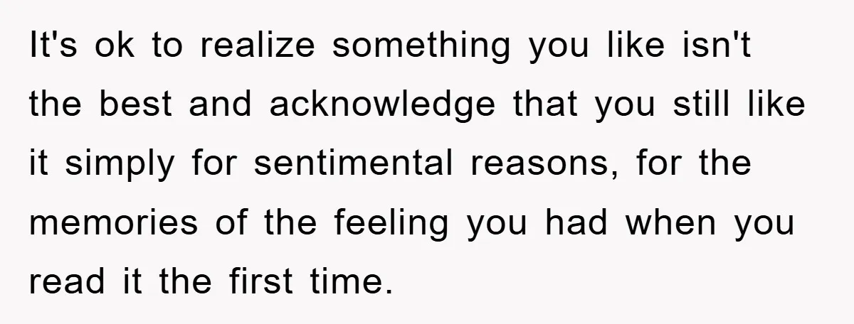 It's ok to realize something you like isn't the best and acknowledge that you still like it simply for sentimental reasons, for the memories of the feeling you had when...