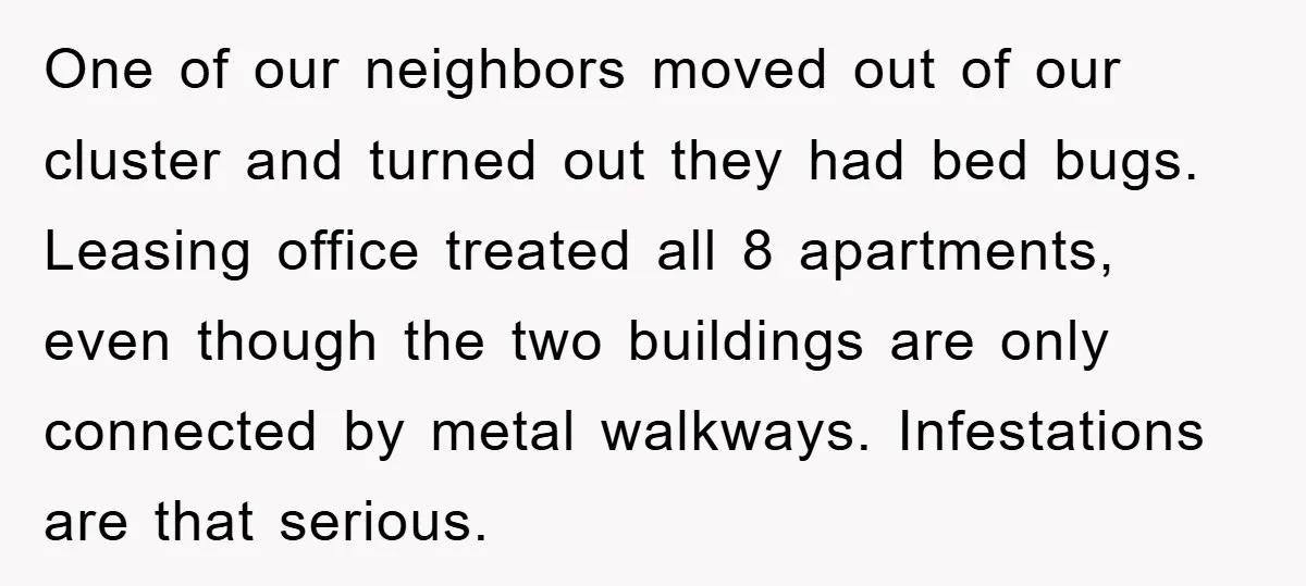 One of our neighbors moved out of our cluster and turned out they had bed bugs. Leasing office treated all 8 apartments, even though the two buildings are only connected...