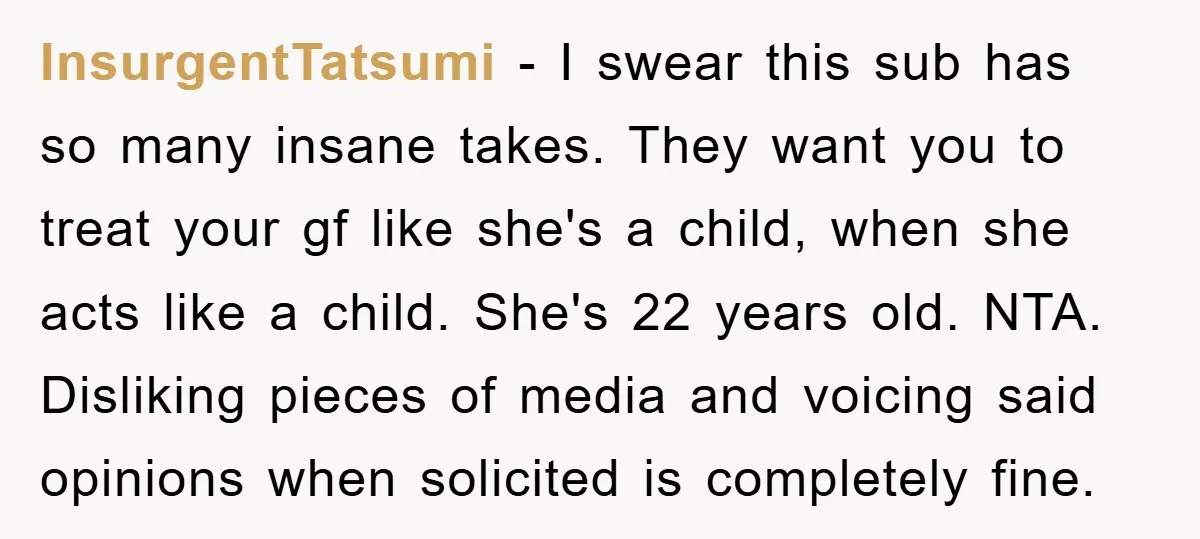 InsurgentTatsumi − I swear this sub has so many insane takes. They want you to treat your gf like she's a child, when she acts like a child. She's 22...