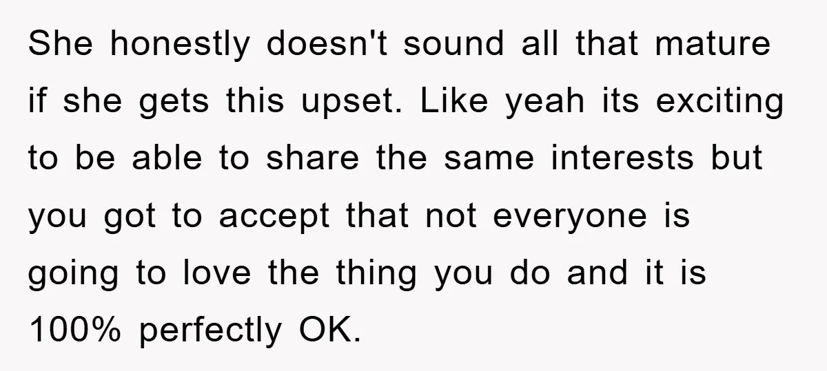 She honestly doesn't sound all that mature if she gets this upset. Like yeah its exciting to be able to share the same interests but you got to accept that...