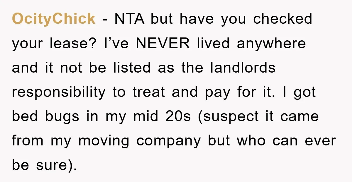 OcityChick − NTA but have you checked your lease? I’ve NEVER lived anywhere and it not be listed as the landlords responsibility to treat and pay for it. I got...