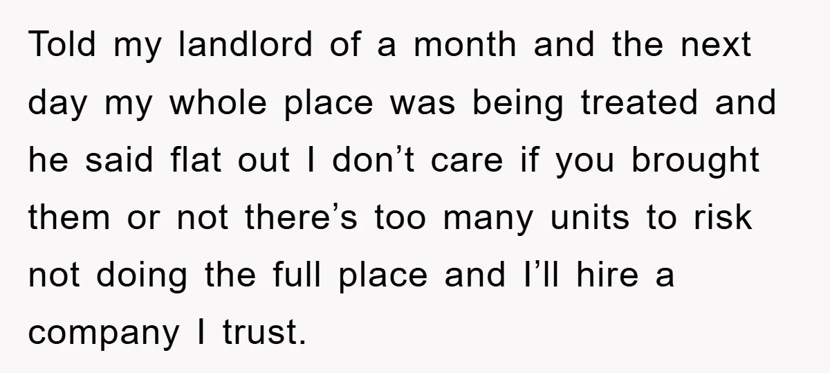 Told my landlord of a month and the next day my whole place was being treated and he said flat out I don’t care if you brought them or not...
