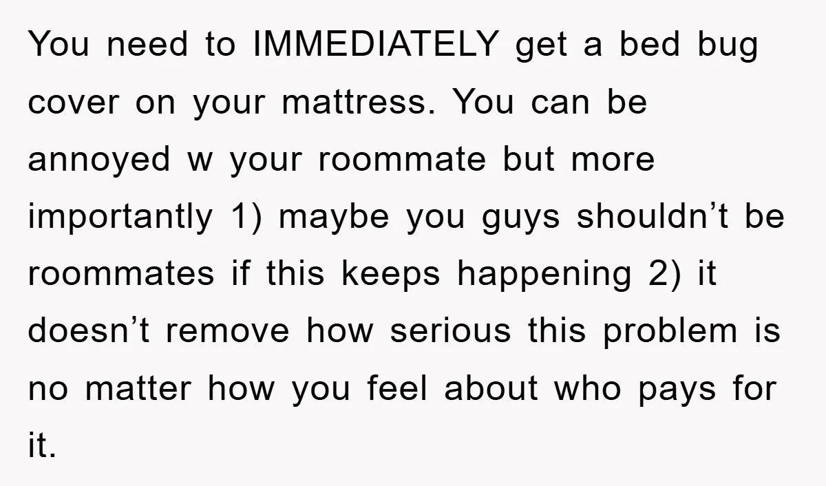 You need to IMMEDIATELY get a bed bug cover on your mattress. You can be annoyed w your roommate but more importantly 1) maybe you guys shouldn’t be roommates if...