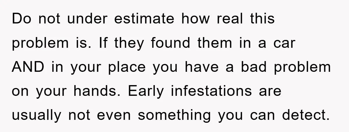 Do not under estimate how real this problem is. If they found them in a car AND in your place you have a bad problem on your hands. Early infestations...