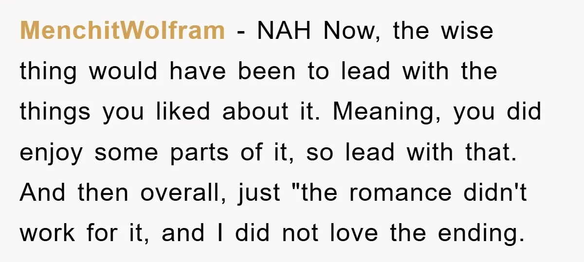 MenchitWolfram − NAH Now, the wise thing would have been to lead with the things you liked about it. Meaning, you did enjoy some parts of it, so lead with...