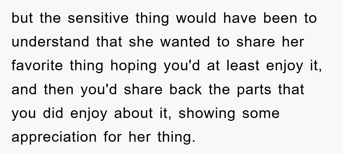 but the sensitive thing would have been to understand that she wanted to share her favorite thing hoping you'd at least enjoy it, and then you'd share back the parts...