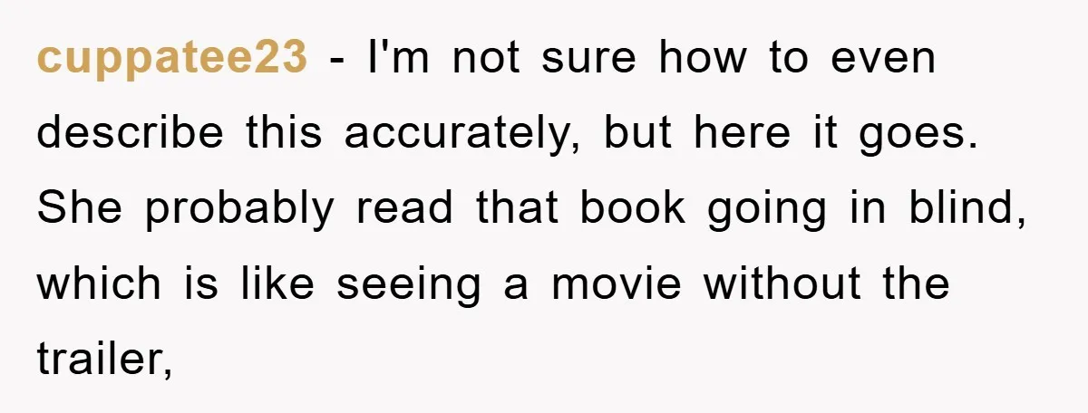 cuppatee23 − I'm not sure how to even describe this accurately, but here it goes. She probably read that book going in blind, which is like seeing a movie without...