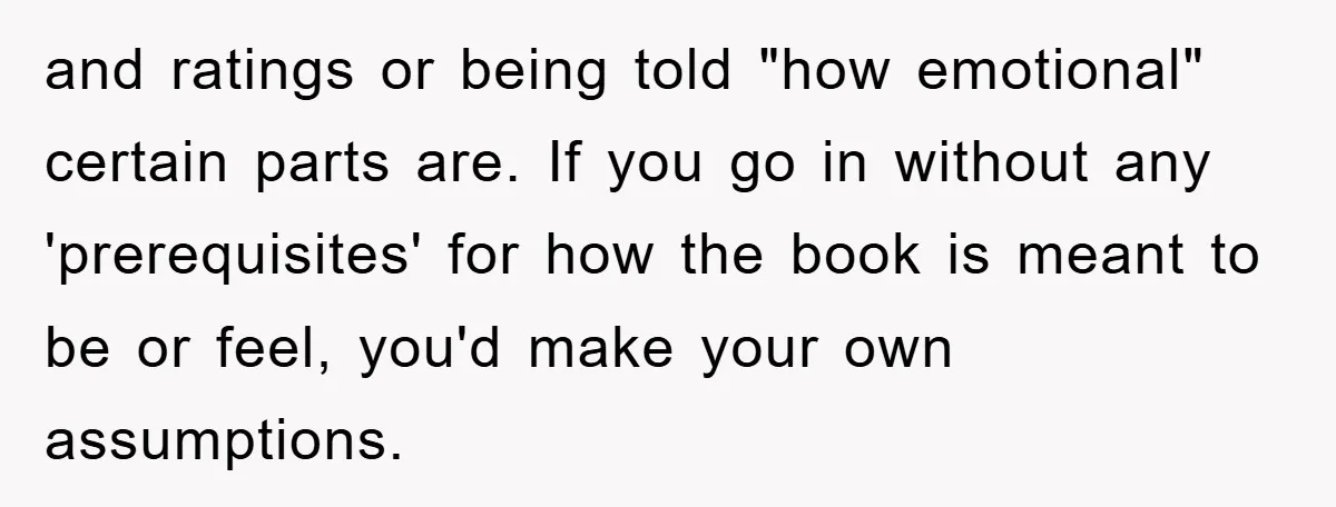 and ratings or being told "how emotional" certain parts are. If you go in without any 'prerequisites' for how the book is meant to be or feel, you'd make your...