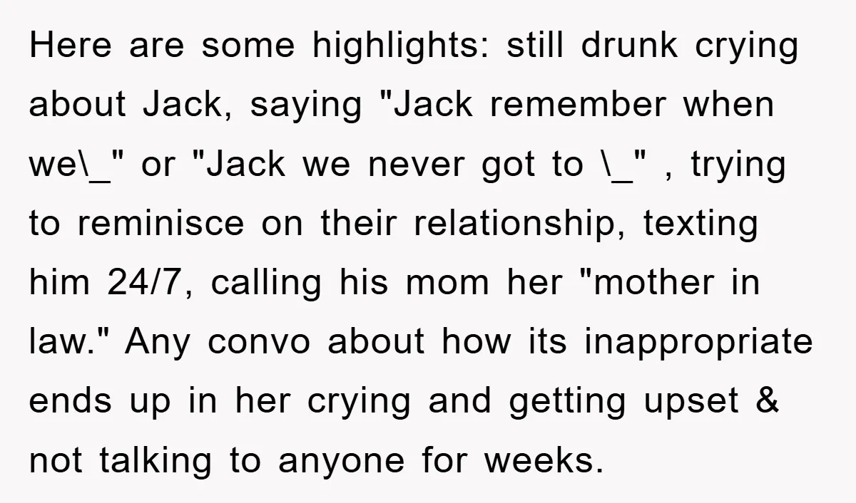 Here are some highlights: still drunk crying about Jack, saying "Jack remember when we\_" or "Jack we never got to \_" , trying to reminisce on their relationship, texting him...