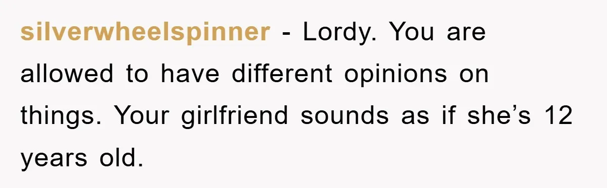 silverwheelspinner − Lordy. You are allowed to have different opinions on things. Your girlfriend sounds as if she’s 12 years old.