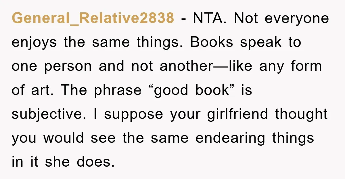 General_Relative2838 − NTA. Not everyone enjoys the same things. Books speak to one person and not another—like any form of art. The phrase “good book” is subjective. I suppose your...