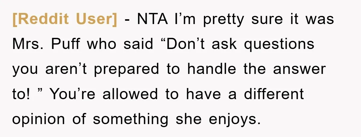 [Reddit User] − NTA I’m pretty sure it was Mrs. Puff who said “Don’t ask questions you aren’t prepared to handle the answer to! ” You’re allowed to have a...