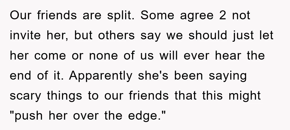 Our friends are split. Some agree 2 not invite her, but others say we should just let her come or none of us will ever hear the end of it....