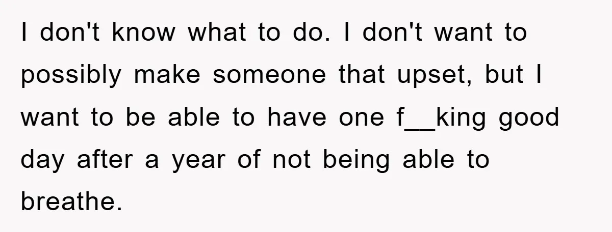 I don't know what to do. I don't want to possibly make someone that upset, but I want to be able to have one f__king good day after a year...