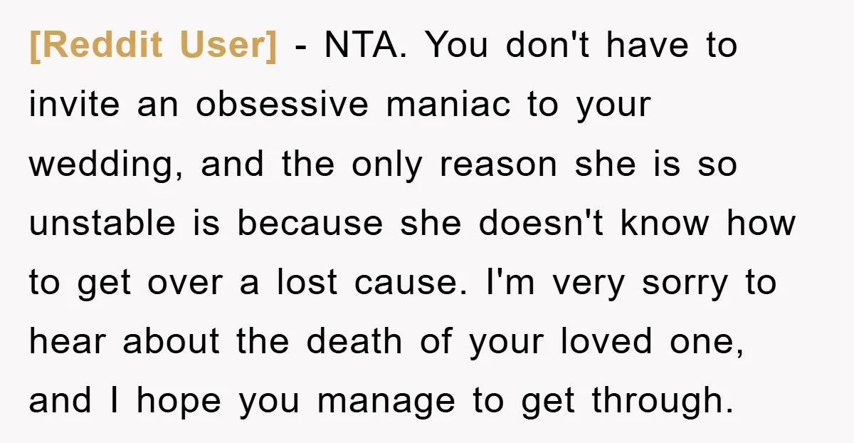[Reddit User] − NTA. You don't have to invite an obsessive maniac to your wedding, and the only reason she is so unstable is because she doesn't know how to...