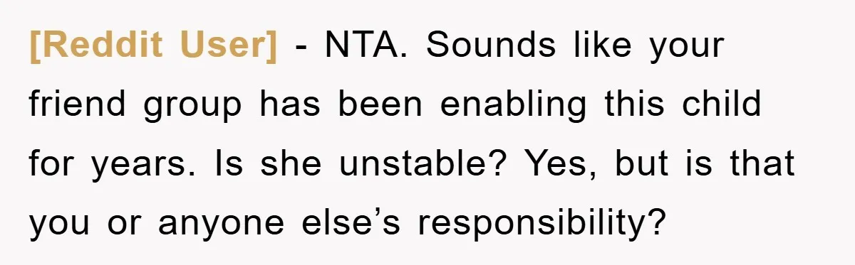 [Reddit User] − NTA. Sounds like your friend group has been enabling this child for years. Is she unstable? Yes, but is that you or anyone else’s responsibility?