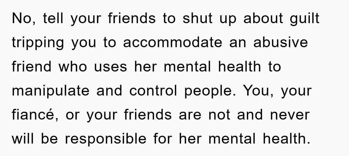 No, tell your friends to shut up about guilt tripping you to accommodate an abusive friend who uses her mental health to manipulate and control people. You, your fiancé, or...