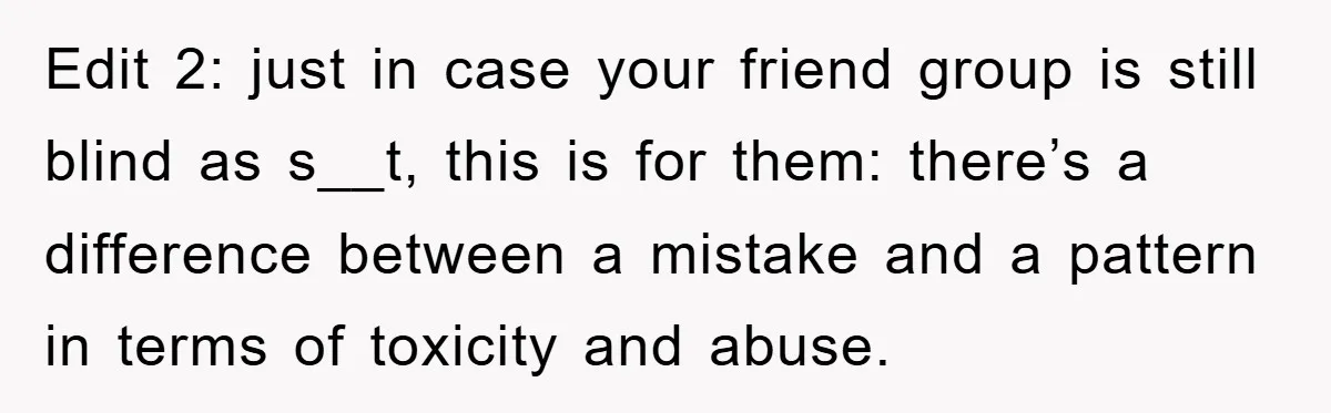 Edit 2: just in case your friend group is still blind as s__t, this is for them: there’s a difference between a mistake and a pattern in terms of toxicity...