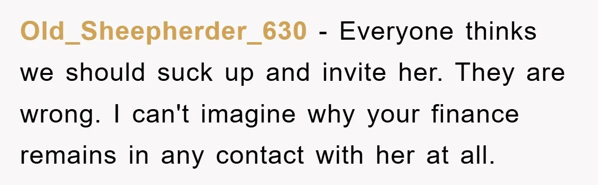 Old_Sheepherder_630 − Everyone thinks we should suck up and invite her. They are wrong. I can't imagine why your finance remains in any contact with her at all.