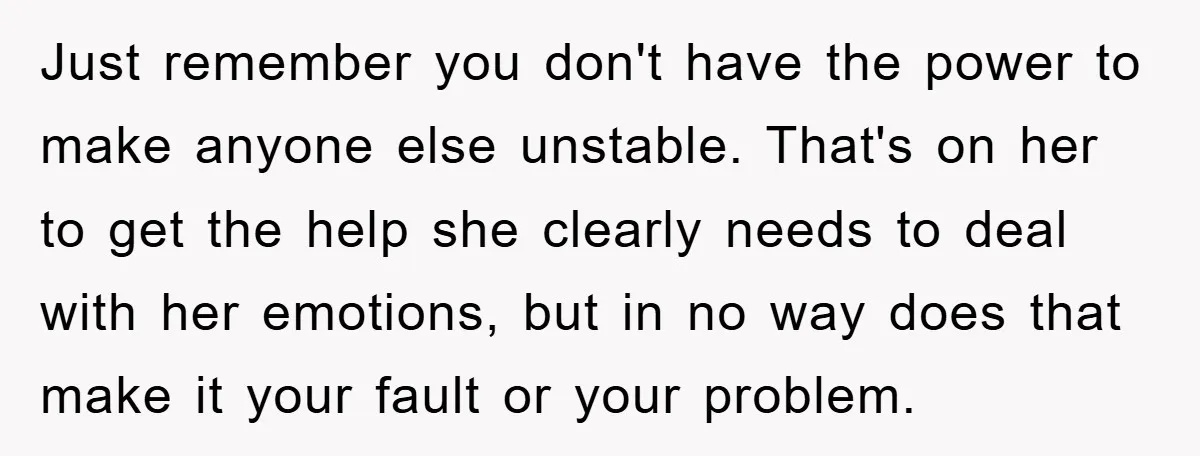 Just remember you don't have the power to make anyone else unstable. That's on her to get the help she clearly needs to deal with her emotions, but in no...