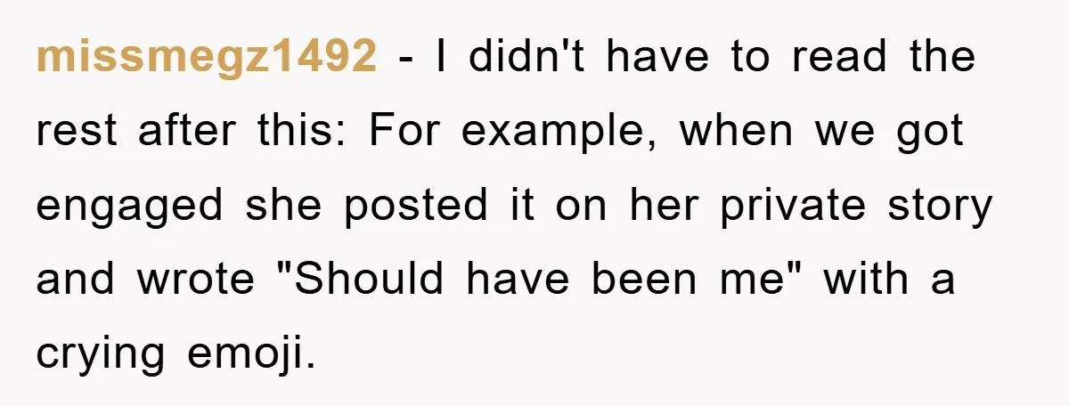 missmegz1492 − I didn't have to read the rest after this: For example, when we got engaged she posted it on her private story and wrote "Should have been me"...