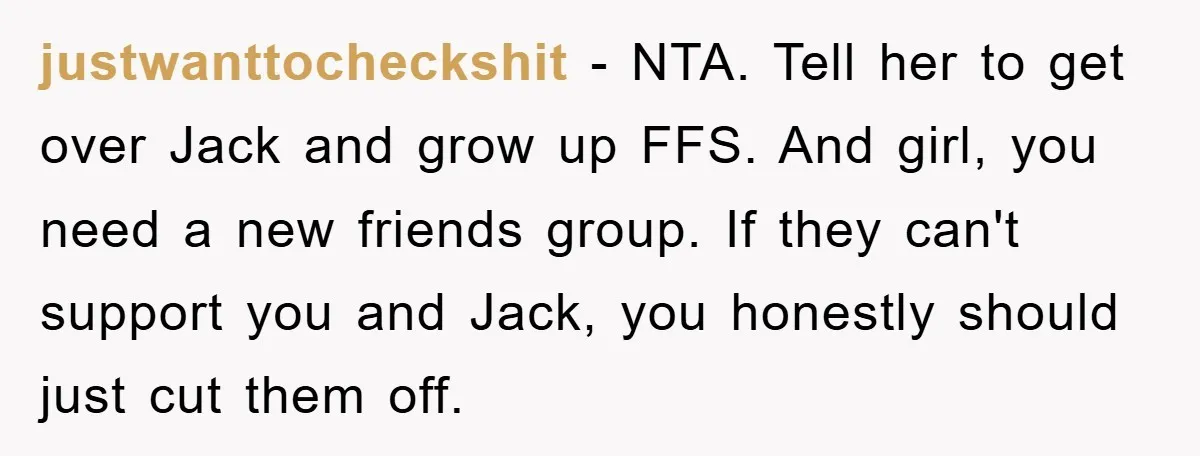 justwanttocheckshit − NTA. Tell her to get over Jack and grow up FFS. And girl, you need a new friends group. If they can't support you and Jack, you honestly...