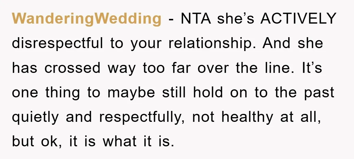 WanderingWedding − NTA she’s ACTIVELY disrespectful to your relationship. And she has crossed way too far over the line. It’s one thing to maybe still hold on to the past...