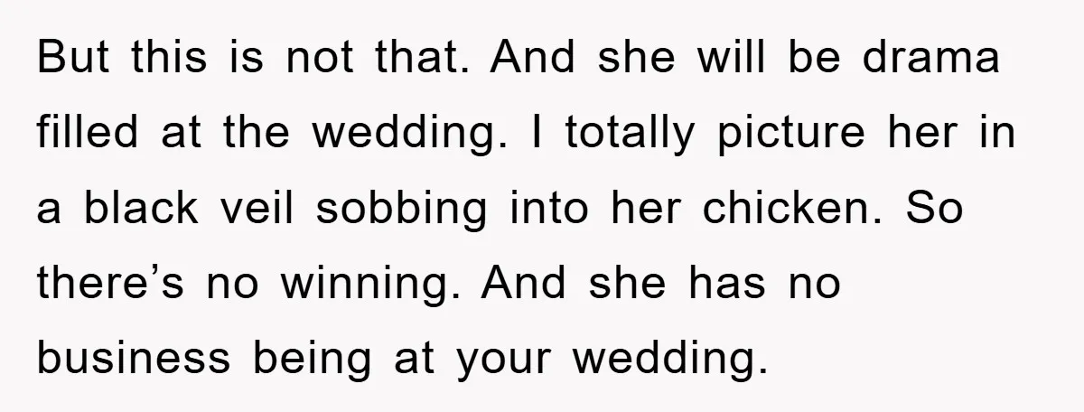 But this is not that. And she will be drama filled at the wedding. I totally picture her in a black veil sobbing into her chicken. So there’s no winning....
