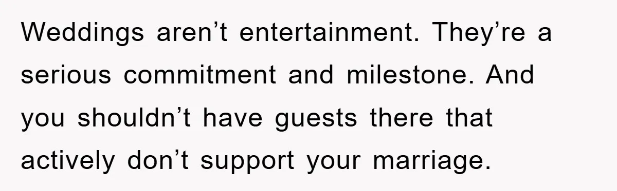 Weddings aren’t entertainment. They’re a serious commitment and milestone. And you shouldn’t have guests there that actively don’t support your marriage.