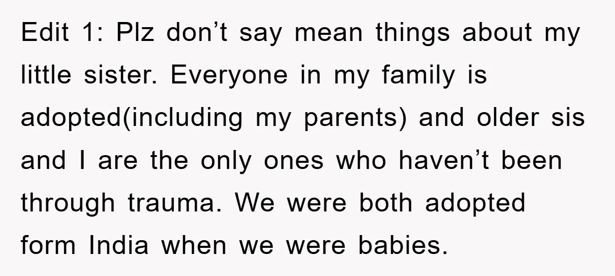 Edit 1: Plz don’t say mean things about my little sister. Everyone in my family is adopted(including my parents) and older sis and I are the only ones who haven’t...
