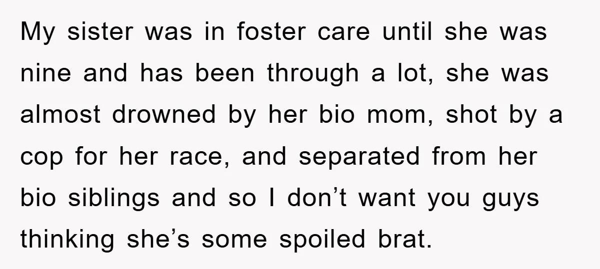My sister was in foster care until she was nine and has been through a lot, she was almost drowned by her bio mom, shot by a cop for her...