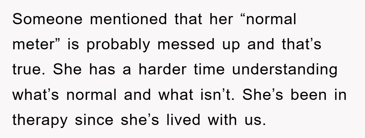 Someone mentioned that her “normal meter” is probably messed up and that’s true. She has a harder time understanding what’s normal and what isn’t. She’s been in therapy since she’s...