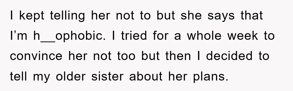 I kept telling her not to but she says that I’m h__ophobic. I tried for a whole week to convince her not too but then I decided to tell my...