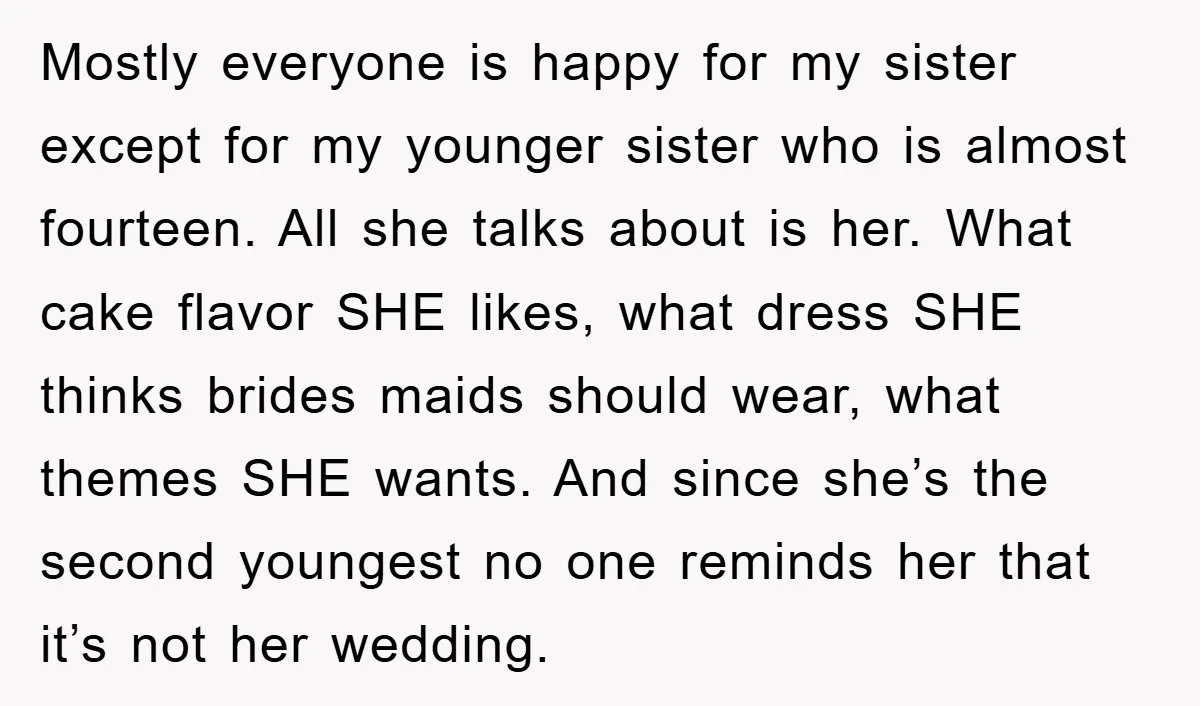 Mostly everyone is happy for my sister except for my younger sister who is almost fourteen. All she talks about is her. What cake flavor SHE likes, what dress SHE...