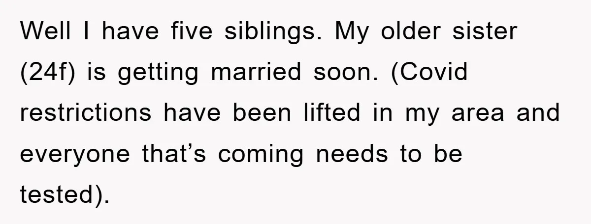 Well I have five siblings. My older sister (24f) is getting married soon. (Covid restrictions have been lifted in my area and everyone that’s coming needs to be tested).