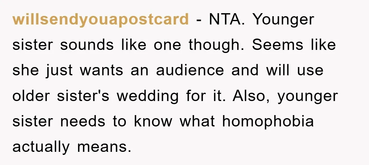 willsendyouapostcard − NTA. Younger sister sounds like one though. Seems like she just wants an audience and will use older sister's wedding for it. Also, younger sister needs to know...
