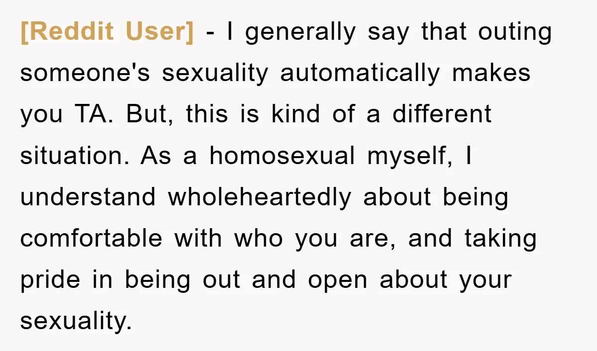 [Reddit User] − I generally say that outing someone's sexuality automatically makes you TA. But, this is kind of a different situation. As a homosexual myself, I understand wholeheartedly about...