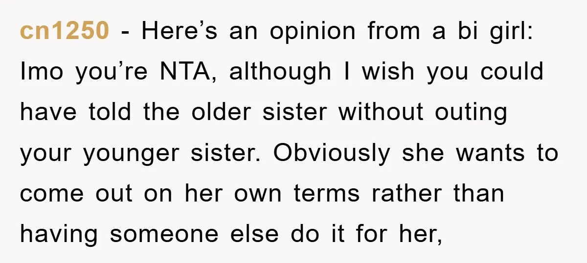 cn1250 − Here’s an opinion from a bi girl: Imo you’re NTA, although I wish you could have told the older sister without outing your younger sister. Obviously she wants...