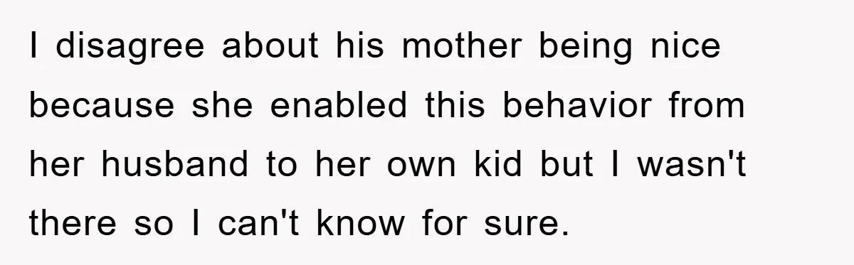 I disagree about his mother being nice because she enabled this behavior from her husband to her own kid but I wasn't there so I can't know for sure.