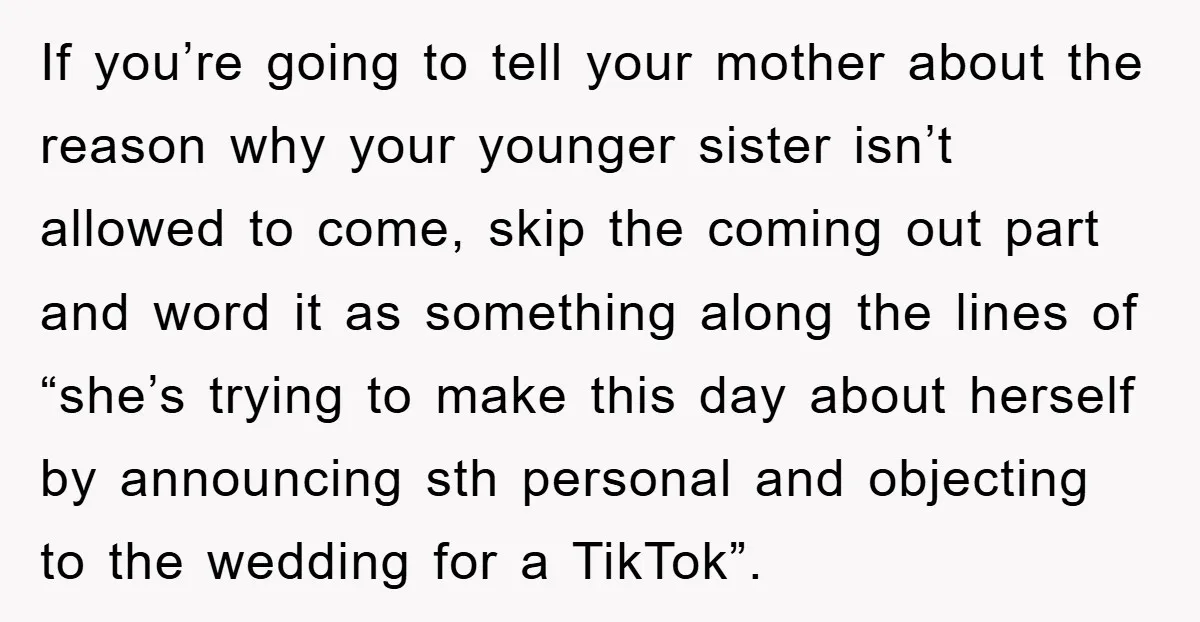 If you’re going to tell your mother about the reason why your younger sister isn’t allowed to come, skip the coming out part and word it as something along the...