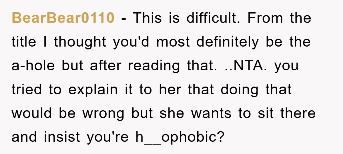 BearBear0110 − This is difficult. From the title I thought you'd most definitely be the a-hole but after reading that. ..NTA. you tried to explain it to her that doing...