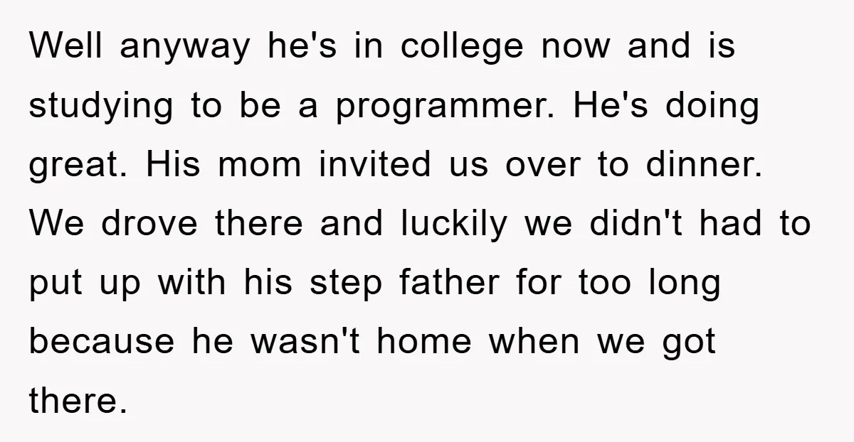 Well anyway he's in college now and is studying to be a programmer. He's doing great. His mom invited us over to dinner. We drove there and luckily we didn't...