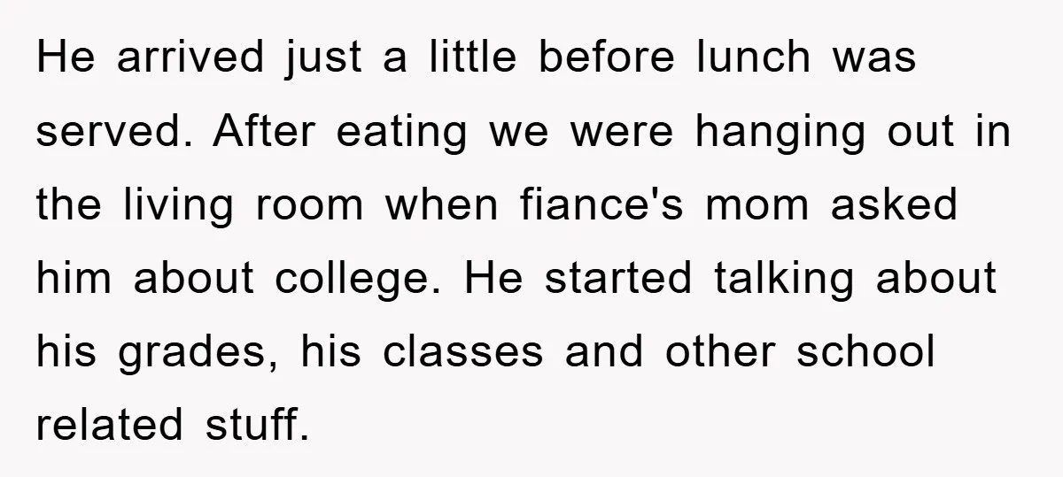 He arrived just a little before lunch was served. After eating we were hanging out in the living room when fiance's mom asked him about college. He started talking about...