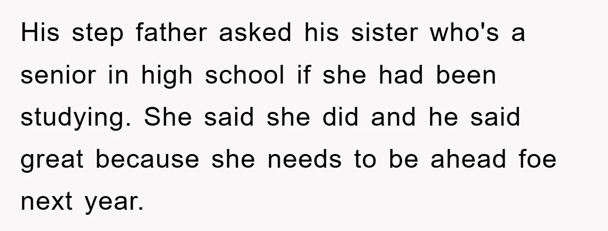 His step father asked his sister who's a senior in high school if she had been studying. She said she did and he said great because she needs to be...