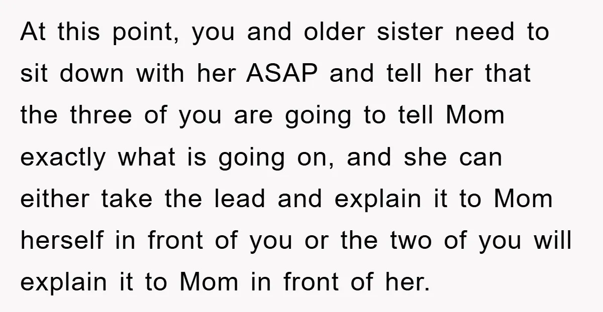 At this point, you and older sister need to sit down with her ASAP and tell her that the three of you are going to tell Mom exactly what is...