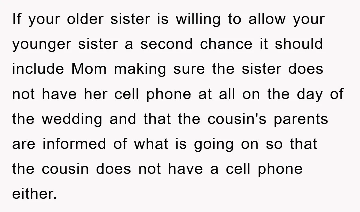 If your older sister is willing to allow your younger sister a second chance it should include Mom making sure the sister does not have her cell phone at all...