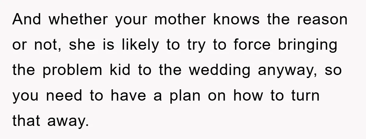 And whether your mother knows the reason or not, she is likely to try to force bringing the problem kid to the wedding anyway, so you need to have a...