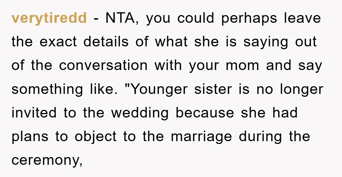 verytiredd − NTA, you could perhaps leave the exact details of what she is saying out of the conversation with your mom and say something like. "Younger sister is no...
