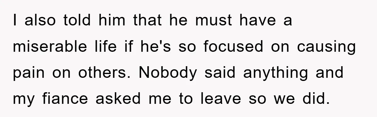 I also told him that he must have a miserable life if he's so focused on causing pain on others. Nobody said anything and my fiance asked me to leave...