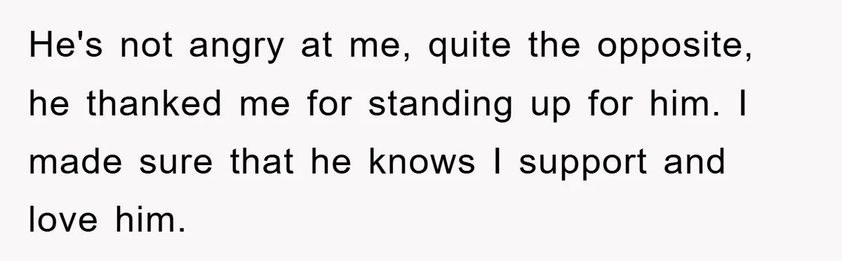 He's not angry at me, quite the opposite, he thanked me for standing up for him. I made sure that he knows I support and love him.